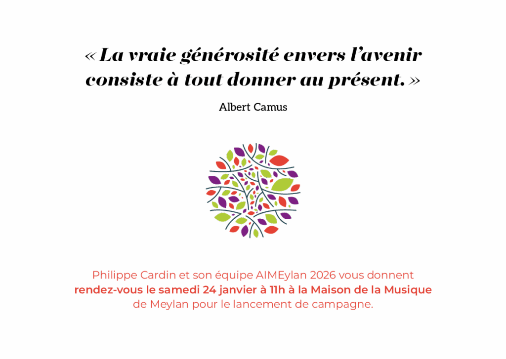 "La vraie générosité envers l’avenir consiste à tout donner au présent." - Albert Camus
Philippe Cardin et son équipe AIMEylan 2026 vous donnent
rendez-vous le samedi 24 janvier à 11h à la Maison de la Musique
de Meylan pour le lancement de campagne.